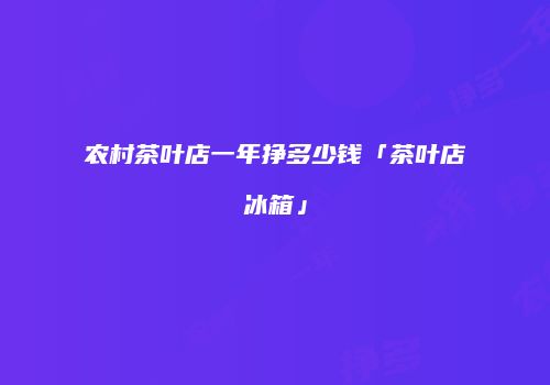农村茶叶店一年挣多少钱「茶叶店冰箱」