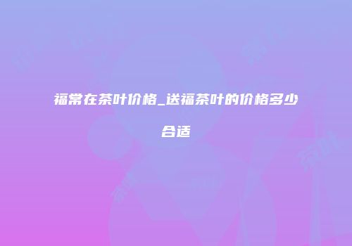 福常在茶叶价格_送福茶叶的价格多少合适
