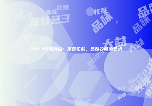 2023玫瑰大益：茶香花韵，品味收藏的艺术
