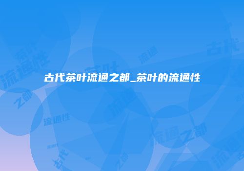 古代茶叶流通之都_茶叶的流通性