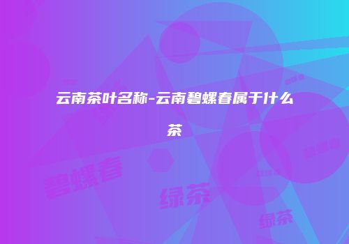 云南茶叶名称-云南碧螺春属于什么茶