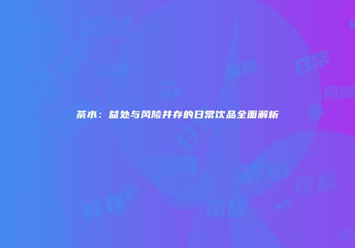 茶水：益处与风险并存的日常饮品全面解析