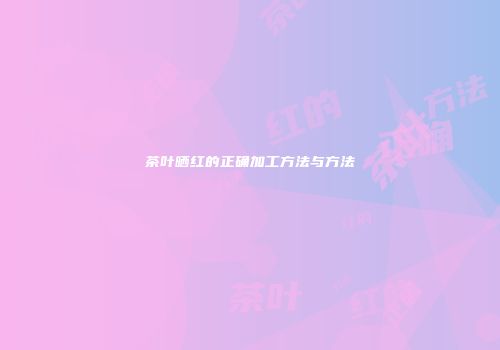 茶叶晒红的正确加工方法与方法