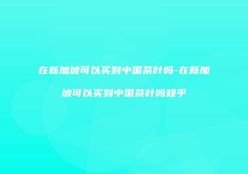 在新加坡可以买到中国茶叶吗-在新加坡可以买到中国茶叶吗知乎