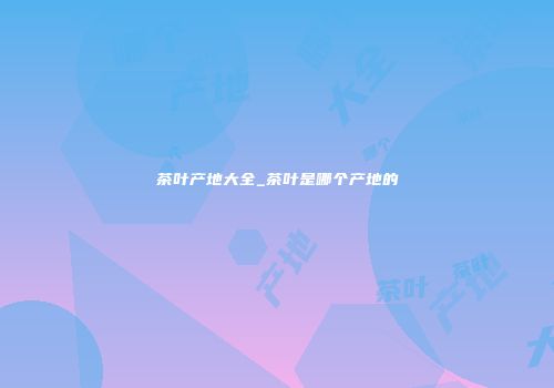 茶叶产地大全_茶叶是哪个产地的