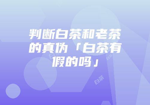 判断白茶和老茶的真伪「白茶有假的吗」