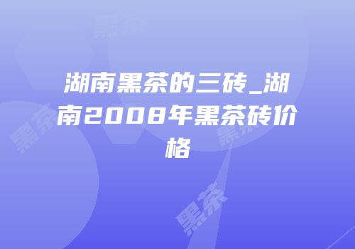 湖南黑茶的三砖_湖南2008年黑茶砖价格