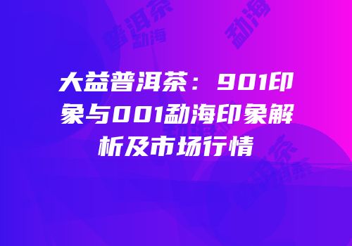 大益普洱茶：901印象与001勐海印象解析及市场行情