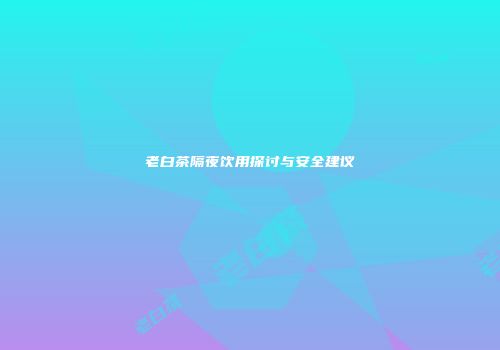 老白茶隔夜饮用探讨与安全建议