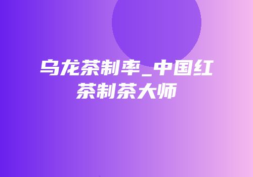乌龙茶制率_中国红茶制茶大师