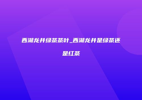 西湖龙井绿茶茶叶_西湖龙井是绿茶还是红茶