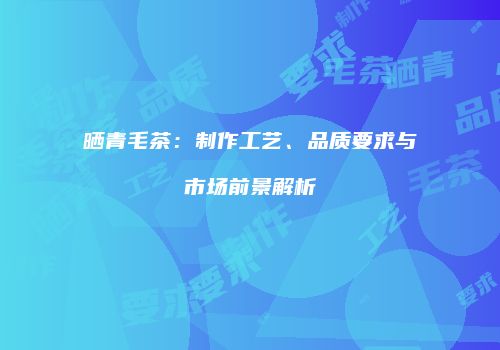 晒青毛茶：制作工艺、品质要求与市场前景解析