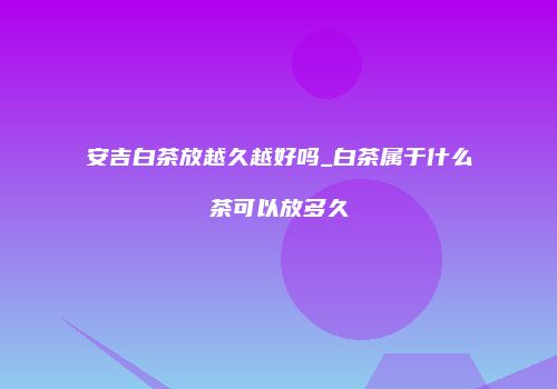 安吉白茶放越久越好吗_白茶属于什么茶可以放多久