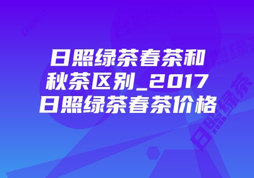 日照绿茶春茶和秋茶区别_2017日照绿茶春茶价格