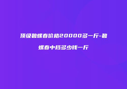 顶级碧螺春价格20000多一斤-碧螺春中档多少钱一斤