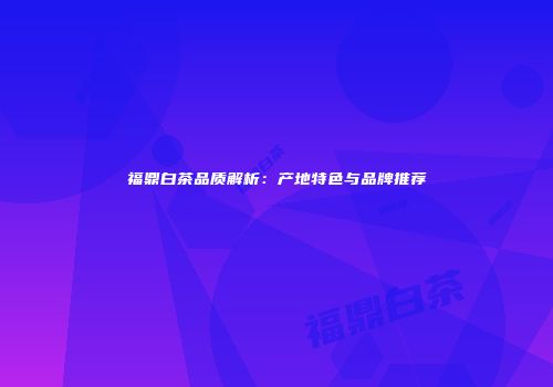 福鼎白茶品质解析：产地特色与品牌推荐
