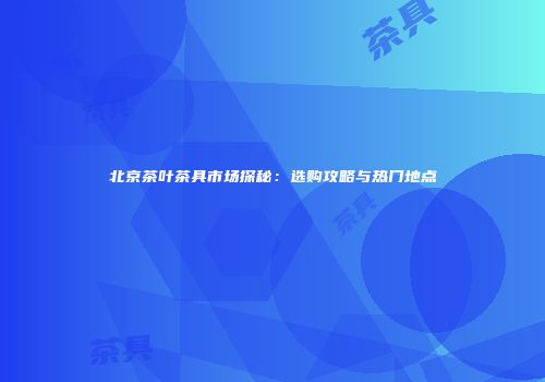 北京茶叶茶具市场探秘：选购攻略与热门地点
