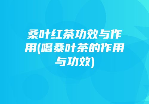 桑叶红茶功效与作用(喝桑叶茶的作用与功效)
