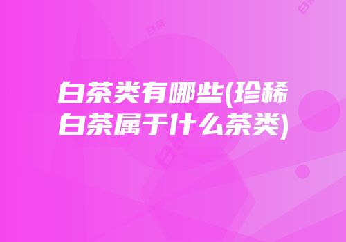 白茶类有哪些(珍稀白茶属于什么茶类)