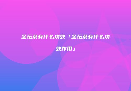 金坛茶有什么功效「金坛茶有什么功效作用」