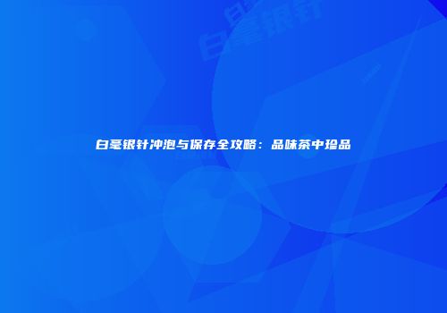 白毫银针冲泡与保存全攻略：品味茶中珍品
