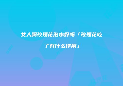 女人喝玫瑰花泡水好吗「玫瑰花吃了有什么作用」