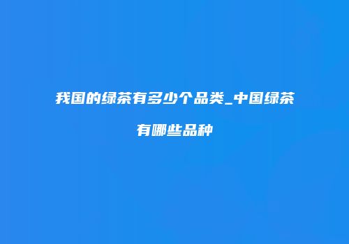 我国的绿茶有多少个品类_中国绿茶有哪些品种