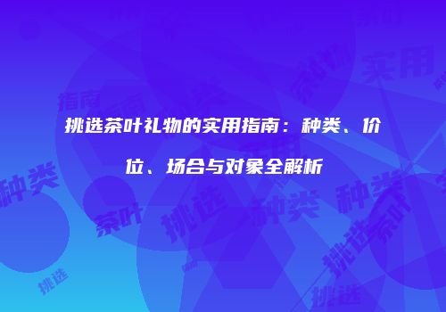 挑选茶叶礼物的实用指南：种类、价位、场合与对象全解析