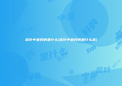 茶叶中最好的是什么(茶叶中最好的是什么茶)