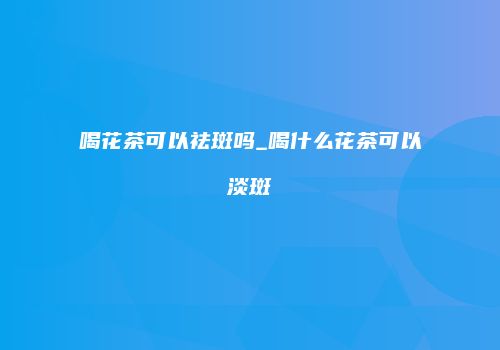 喝花茶可以祛斑吗_喝什么花茶可以淡斑