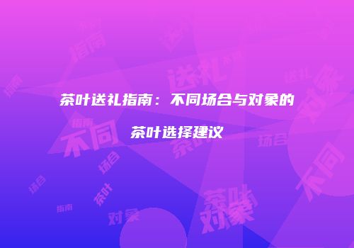 茶叶送礼指南：不同场合与对象的茶叶选择建议