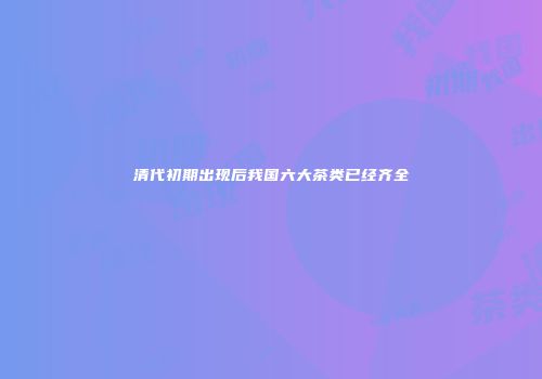 清代初期出现后我国六大茶类已经齐全