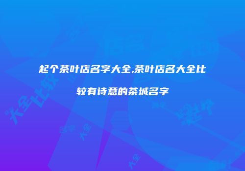 起个茶叶店名字大全,茶叶店名大全比较有诗意的茶城名字