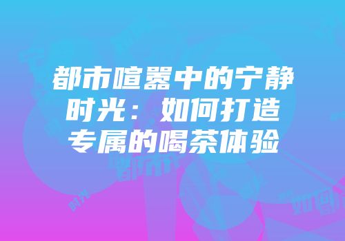 都市喧嚣中的宁静时光：如何打造专属的喝茶体验