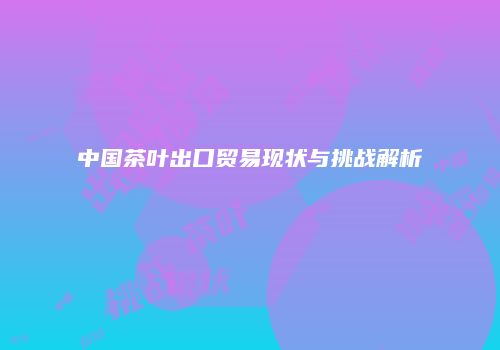 中国茶叶出口贸易现状与挑战解析