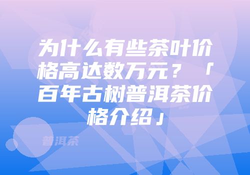 为什么有些茶叶价格高达数万元？「百年古树普洱茶价格介绍」