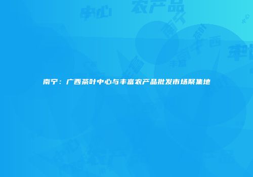 南宁：广西茶叶中心与丰富农产品批发市场聚集地