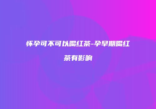 怀孕可不可以喝红茶-孕早期喝红茶有影响