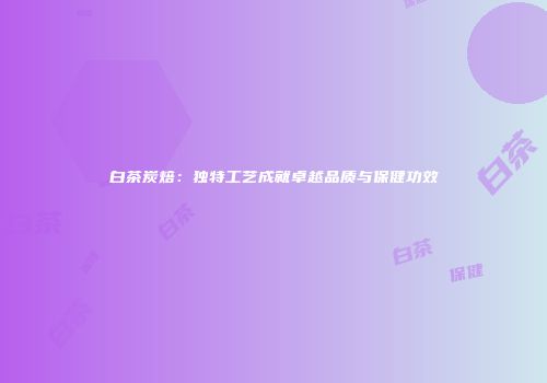 白茶炭焙：独特工艺成就卓越品质与保健功效