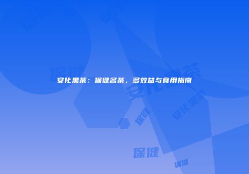安化黑茶：保健名茶，多效益与食用指南
