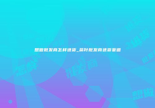 想做批发商怎样进货_茶叶批发商进货渠道