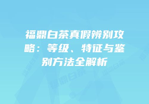 福鼎白茶真假辨别攻略：等级、特征与鉴别方法全解析
