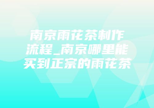 南京雨花茶制作流程_南京哪里能买到正宗的雨花茶