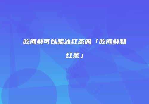 吃海鲜可以喝冰红茶吗「吃海鲜和红茶」
