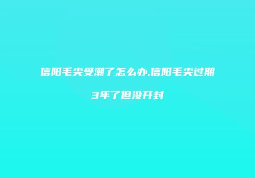 信阳毛尖受潮了怎么办,信阳毛尖过期3年了但没开封