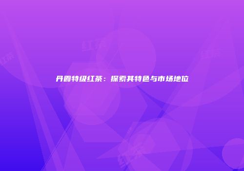 丹霞特级红茶：探索其特色与市场地位