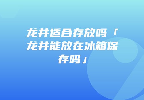 龙井适合存放吗「龙井能放在冰箱保存吗」