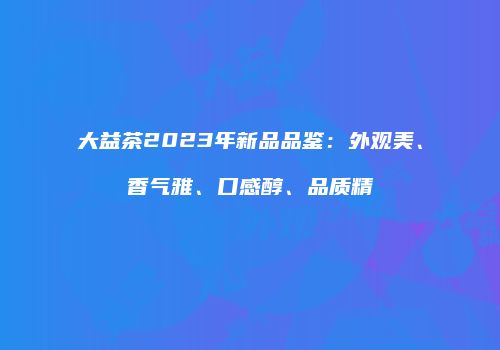 大益茶2023年新品品鉴：外观美、香气雅、口感醇、品质精