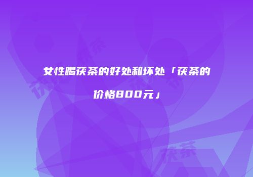 女性喝茯茶的好处和坏处「茯茶的价格800元」