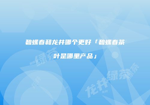 碧螺春和龙井哪个更好「碧螺春茶叶是哪里产品」